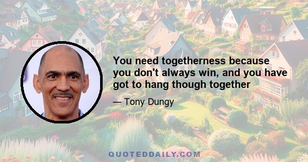 You need togetherness because you don't always win, and you have got to hang though together