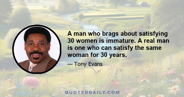 A man who brags about satisfying 30 women is immature. A real man is one who can satisfy the same woman for 30 years.