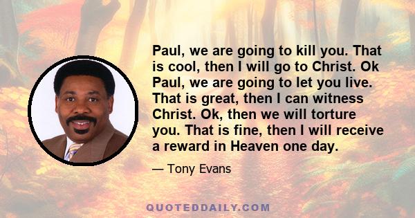 Paul, we are going to kill you. That is cool, then I will go to Christ. Ok Paul, we are going to let you live. That is great, then I can witness Christ. Ok, then we will torture you. That is fine, then I will receive a