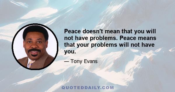 Peace doesn't mean that you will not have problems. Peace means that your problems will not have you.