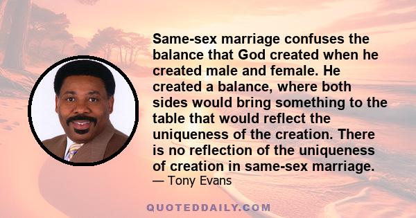 Same-sex marriage confuses the balance that God created when he created male and female. He created a balance, where both sides would bring something to the table that would reflect the uniqueness of the creation. There 