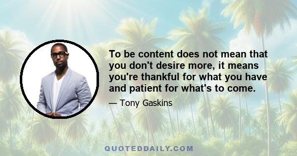 To be content does not mean that you don't desire more, it means you're thankful for what you have and patient for what's to come.