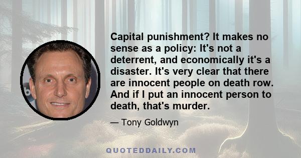 Capital punishment? It makes no sense as a policy: It's not a deterrent, and economically it's a disaster. It's very clear that there are innocent people on death row. And if I put an innocent person to death, that's