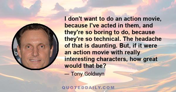 I don't want to do an action movie, because I've acted in them, and they're so boring to do, because they're so technical. The headache of that is daunting. But, if it were an action movie with really interesting