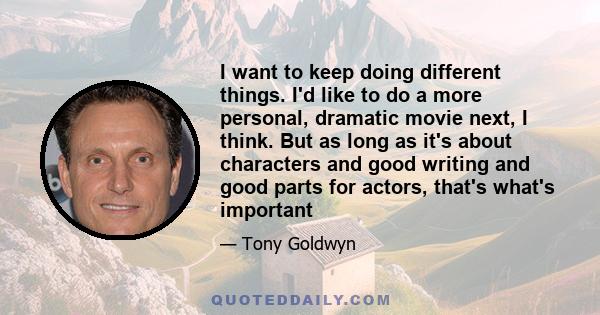 I want to keep doing different things. I'd like to do a more personal, dramatic movie next, I think. But as long as it's about characters and good writing and good parts for actors, that's what's important