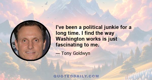 I've been a political junkie for a long time. I find the way Washington works is just fascinating to me.