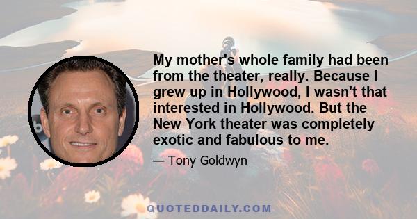 My mother's whole family had been from the theater, really. Because I grew up in Hollywood, I wasn't that interested in Hollywood. But the New York theater was completely exotic and fabulous to me.