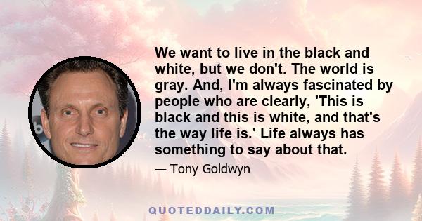 We want to live in the black and white, but we don't. The world is gray. And, I'm always fascinated by people who are clearly, 'This is black and this is white, and that's the way life is.' Life always has something to