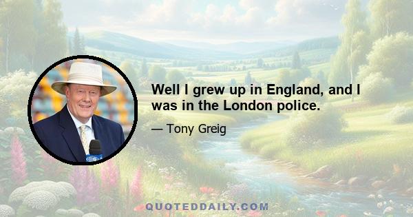 Well I grew up in England, and I was in the London police.