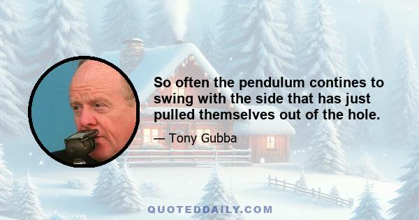 So often the pendulum contines to swing with the side that has just pulled themselves out of the hole.