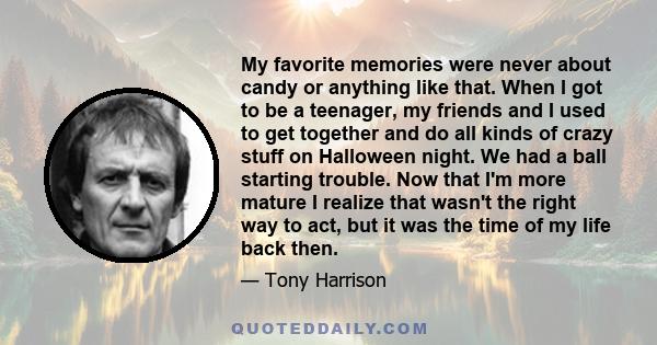 My favorite memories were never about candy or anything like that. When I got to be a teenager, my friends and I used to get together and do all kinds of crazy stuff on Halloween night. We had a ball starting trouble.