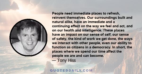 People need immediate places to refresh, reinvent themselves. Our surroundings built and natural alike, have an immediate and a continuing effect on the way we feel and act, and on our health and intelligence. These