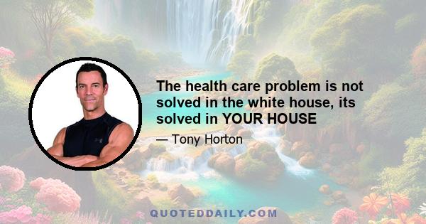 The health care problem is not solved in the white house, its solved in YOUR HOUSE
