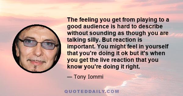 The feeling you get from playing to a good audience is hard to describe without sounding as though you are talking silly. But reaction is important. You might feel in yourself that you're doing it ok but it's when you