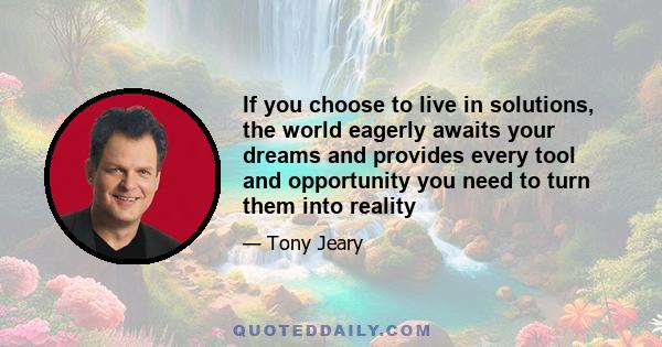 If you choose to live in solutions, the world eagerly awaits your dreams and provides every tool and opportunity you need to turn them into reality