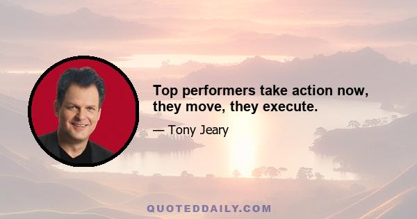 Top performers take action now, they move, they execute.