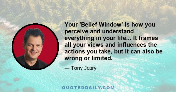 Your 'Belief Window' is how you perceive and understand everything in your life... It frames all your views and influences the actions you take, but it can also be wrong or limited.