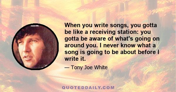 When you write songs, you gotta be like a receiving station: you gotta be aware of what's going on around you. I never know what a song is going to be about before I write it.