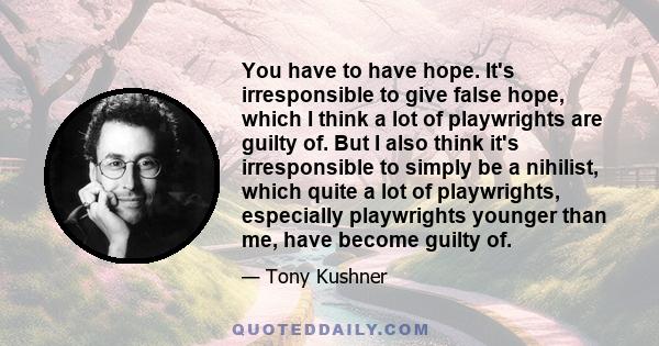 You have to have hope. It's irresponsible to give false hope, which I think a lot of playwrights are guilty of. But I also think it's irresponsible to simply be a nihilist, which quite a lot of playwrights, especially