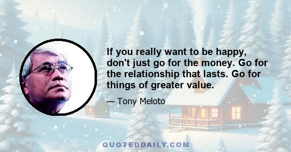 If you really want to be happy, don't just go for the money. Go for the relationship that lasts. Go for things of greater value.