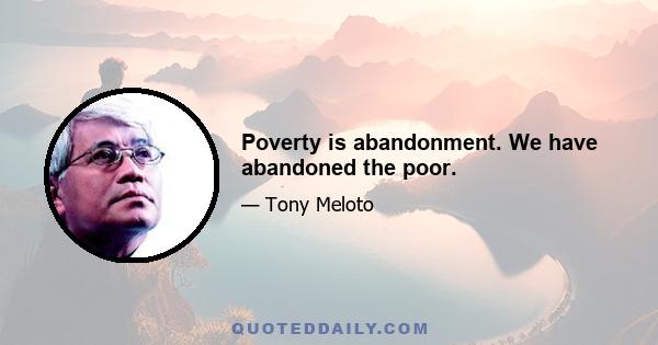 Poverty is abandonment. We have abandoned the poor.