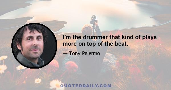 I'm the drummer that kind of plays more on top of the beat.
