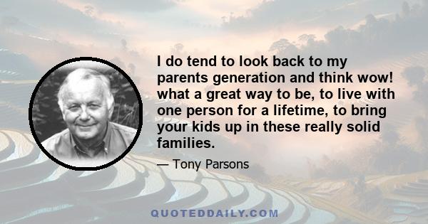 I do tend to look back to my parents generation and think wow! what a great way to be, to live with one person for a lifetime, to bring your kids up in these really solid families.