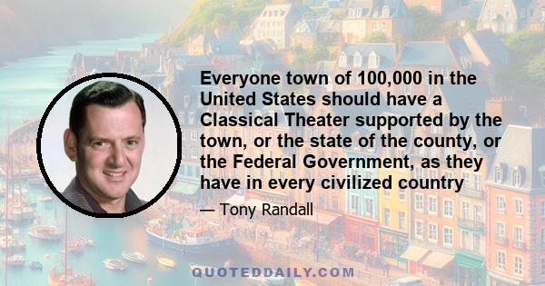 Everyone town of 100,000 in the United States should have a Classical Theater supported by the town, or the state of the county, or the Federal Government, as they have in every civilized country