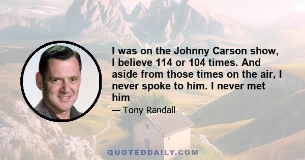 I was on the Johnny Carson show, I believe 114 or 104 times. And aside from those times on the air, I never spoke to him. I never met him