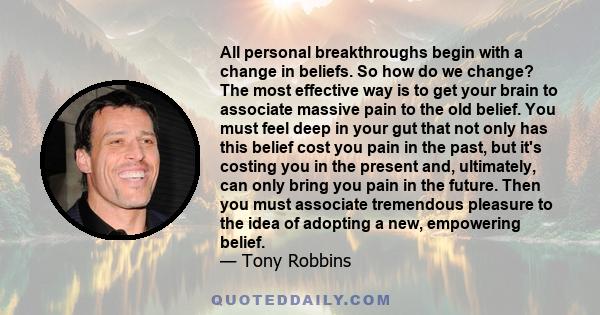 All personal breakthroughs begin with a change in beliefs. So how do we change? The most effective way is to get your brain to associate massive pain to the old belief. You must feel deep in your gut that not only has