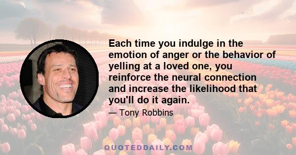 Each time you indulge in the emotion of anger or the behavior of yelling at a loved one, you reinforce the neural connection and increase the likelihood that you'll do it again.