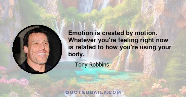 Emotion is created by motion. Whatever you're feeling right now is related to how you're using your body.