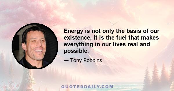 Energy is not only the basis of our existence, it is the fuel that makes everything in our lives real and possible.