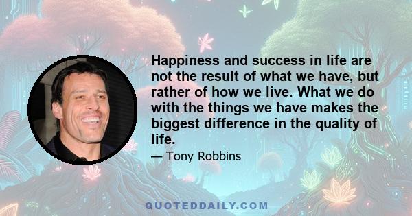 Happiness and success in life are not the result of what we have, but rather of how we live. What we do with the things we have makes the biggest difference in the quality of life.