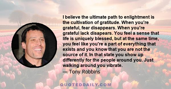 I believe the ultimate path to enlightment is the cultivation of gratitude. When you're grateful, fear disappears. When you're grateful lack disapears. You feel a sense that life is uniquely blessed, but at the same