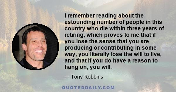 I remember reading about the astounding number of people in this country who die within three years of retiring, which proves to me that if you lose the sense that you are producing or contributing in some way, you