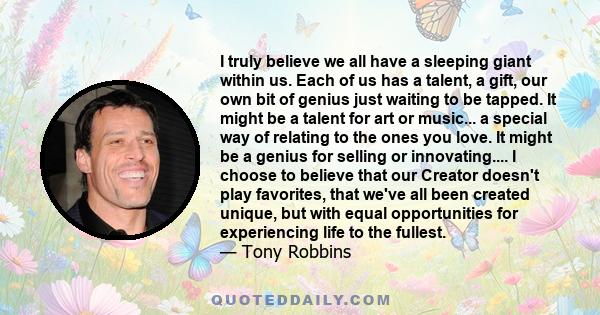 I truly believe we all have a sleeping giant within us. Each of us has a talent, a gift, our own bit of genius just waiting to be tapped. It might be a talent for art or music... a special way of relating to the ones