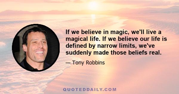 If we believe in magic, we'll live a magical life. If we believe our life is defined by narrow limits, we've suddenly made those beliefs real.