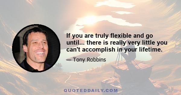 If you are truly flexible and go until... there is really very little you can't accomplish in your lifetime.