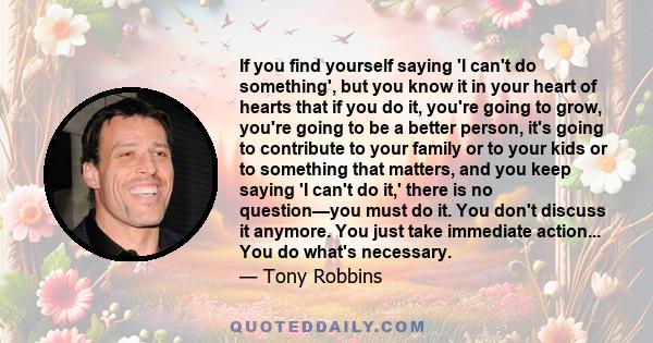 If you find yourself saying 'I can't do something', but you know it in your heart of hearts that if you do it, you're going to grow, you're going to be a better person, it's going to contribute to your family or to your 