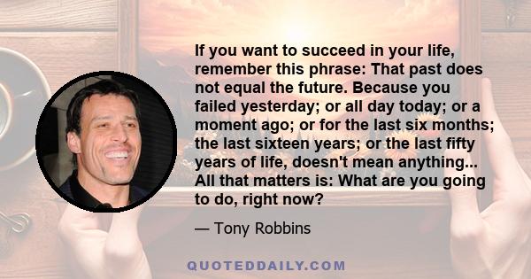 If you want to succeed in your life, remember this phrase: That past does not equal the future. Because you failed yesterday; or all day today; or a moment ago; or for the last six months; the last sixteen years; or the 