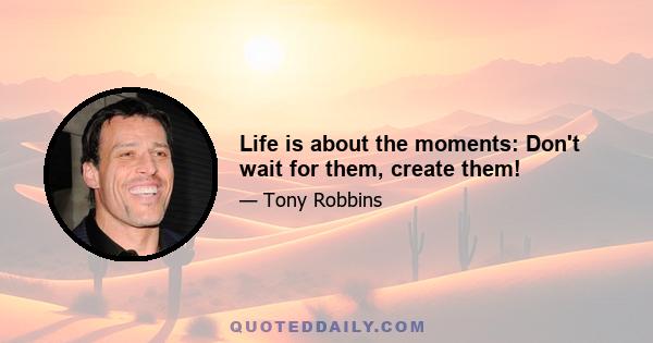 Life is about the moments: Don't wait for them, create them!