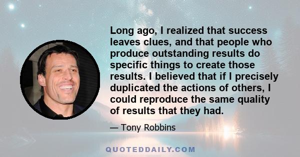 Long ago, I realized that success leaves clues, and that people who produce outstanding results do specific things to create those results. I believed that if I precisely duplicated the actions of others, I could