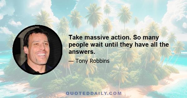 Take massive action. So many people wait until they have all the answers.