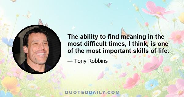 The ability to find meaning in the most difficult times, I think, is one of the most important skills of life.