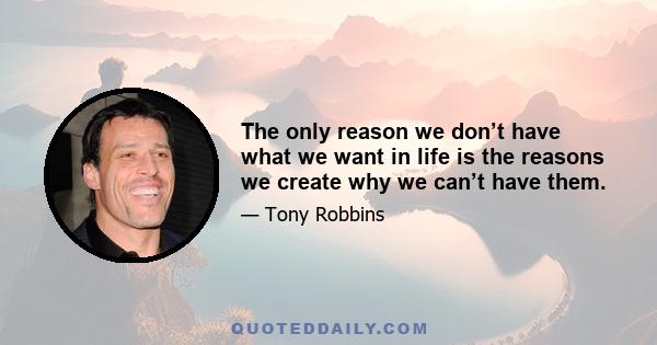 The only reason we don’t have what we want in life is the reasons we create why we can’t have them.