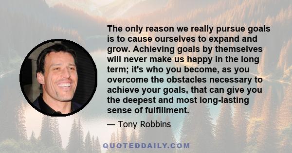 The only reason we really pursue goals is to cause ourselves to expand and grow. Achieving goals by themselves will never make us happy in the long term; it's who you become, as you overcome the obstacles necessary to