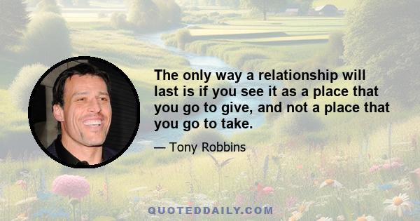 The only way a relationship will last is if you see it as a place that you go to give, and not a place that you go to take.