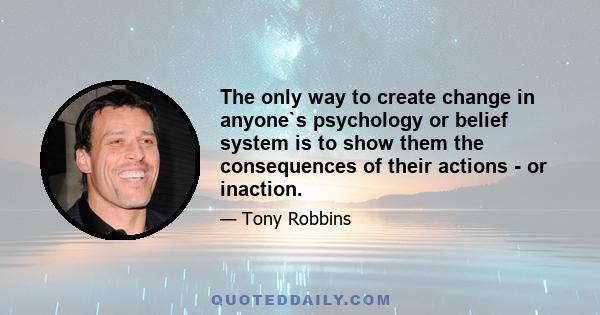 The only way to create change in anyone`s psychology or belief system is to show them the consequences of their actions - or inaction.