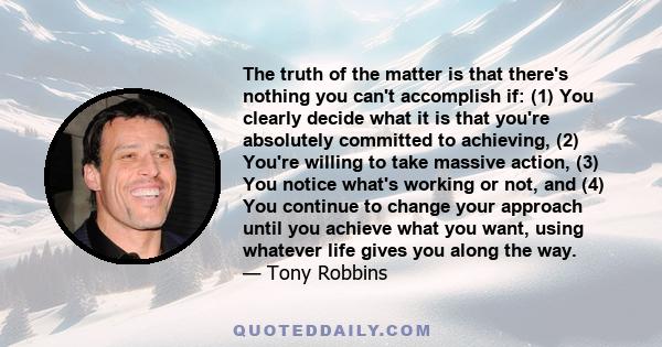 The truth of the matter is that there's nothing you can't accomplish if: (1) You clearly decide what it is that you're absolutely committed to achieving, (2) You're willing to take massive action, (3) You notice what's